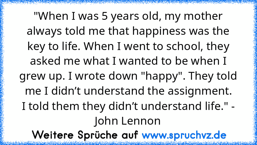 "When I was 5 years old, my mother always told me that happiness was the key to life. When I went to school, they asked me what I wanted to be when I grew up. I wrote down "happy". They told me I didn’t understand the assignment.
I told them they didn’t understand life." - John Lennon