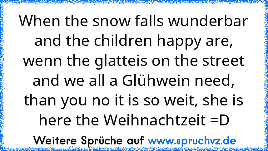 When the snow falls wunderbar and the children happy are, wenn the glatteis on the street and we all a Glühwein need, than you no it is so weit, she is here the Weihnachtzeit =D