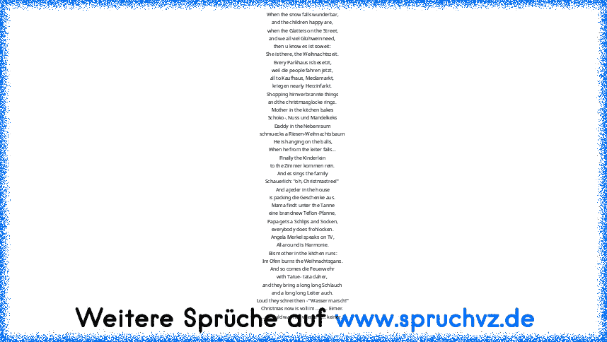 When the snow falls wunderbar,
and the children happy are,
when the Glatteis on the Street,
and we all viel Glühwein need,
then u know es ist soweit:
She is there, the Weihnachtszeit.
Every Parkhaus is besetzt,
weil die people fahren jetzt,
all to Kaufhaus, Mediamarkt,
kriegen nearly Herzinfarkt.
Shopping hirnverbrannte things
and the christmasglocke rings.
Mother in the kitchen bakes
Schoko-, ...