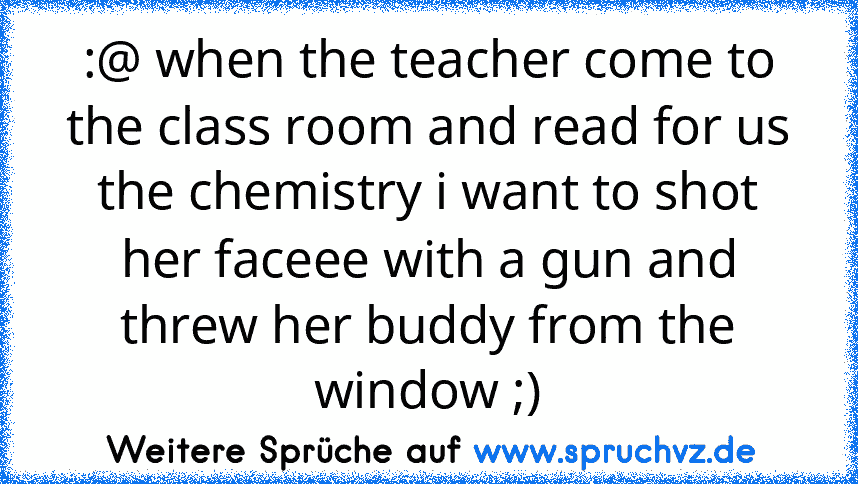 :@ when the teacher come to the class room and read for us the chemistry i want to shot her faceee with a gun and threw her buddy from the window ;)