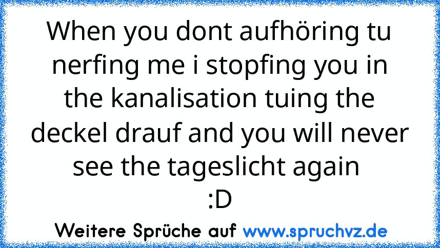 When you dont aufhöring tu nerfing me i stopfing you in the kanalisation tuing the deckel drauf and you will never see the tageslicht again 
:D