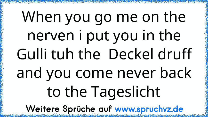 When you go me on the nerven i put you in the Gulli tuh the  Deckel druff and you come never back to the Tageslicht