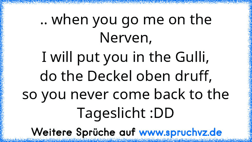 .. when you go me on the Nerven,
I will put you in the Gulli,
do the Deckel oben druff,
so you never come back to the Tageslicht :DD