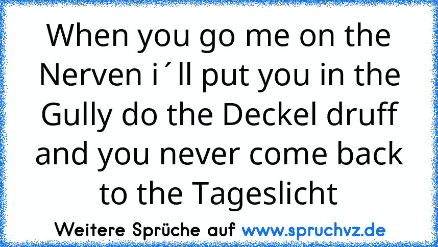 When you go me on the Nerven i´ll put you in the Gully do the Deckel druff and you never come back to the Tageslicht