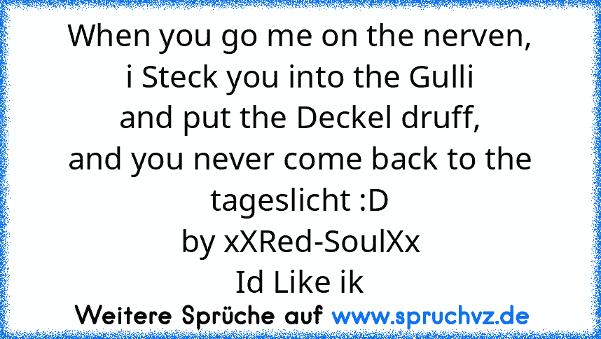 When you go me on the nerven,
i Steck you into the Gulli
and put the Deckel druff,
and you never come back to the tageslicht :D
by xXRed-SoulXx
Id Like ik