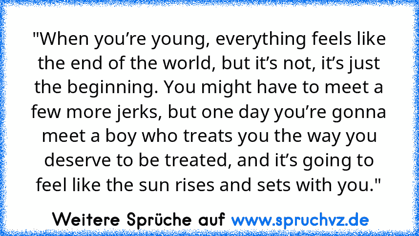 "When you’re young, everything feels like the end of the world, but it’s not, it’s just the beginning. You might have to meet a few more jerks, but one day you’re gonna meet a boy who treats you the way you deserve to be treated, and it’s going to feel like the sun rises and sets with you."