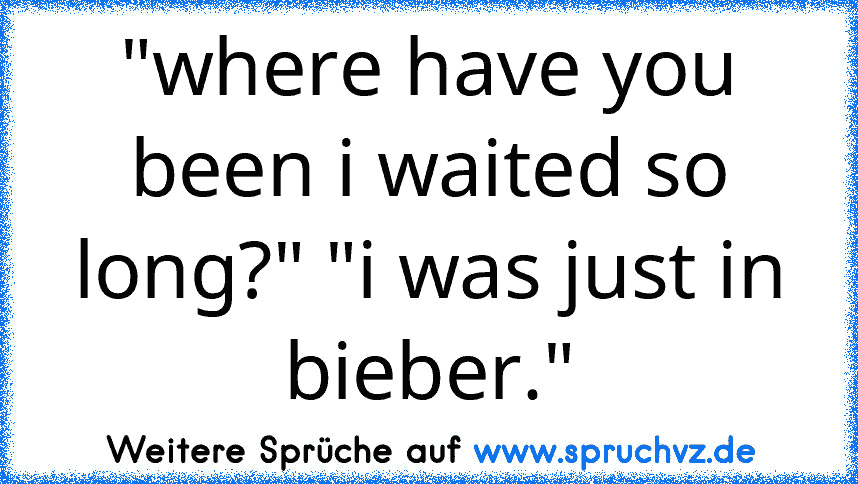 "where have you been i waited so long?" "i was just in bieber."