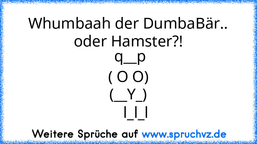 Whumbaah der DumbaBär.. oder Hamster?!
 q__p
( O O)
(__Y_)
    l_l_l