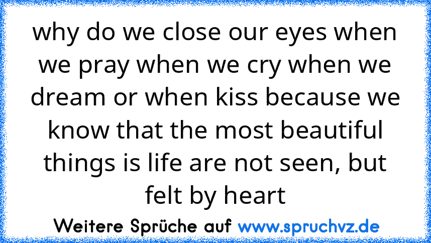 why do we close our eyes when we pray when we cry when we dream or when kiss because we know that the most beautiful things is life are not seen, but felt by heart