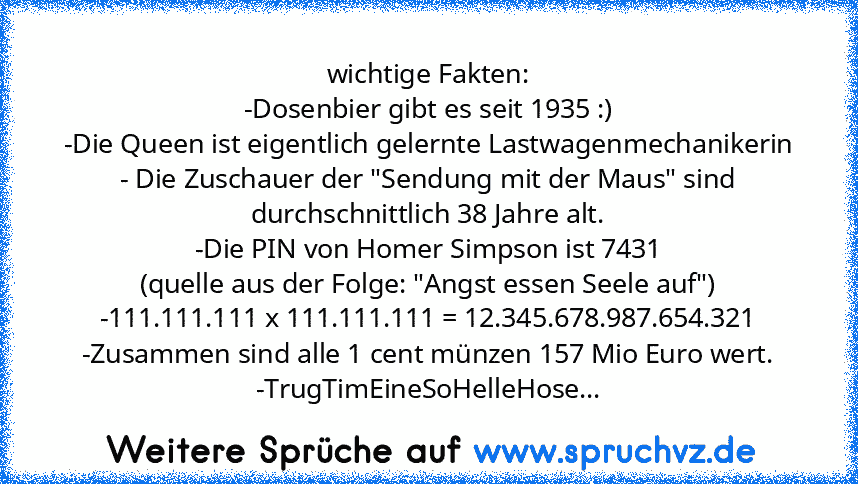 wichtige Fakten:
-Dosenbier gibt es seit 1935 :)
-Die Queen ist eigentlich gelernte Lastwagenmechanikerin
- Die Zuschauer der "Sendung mit der Maus" sind durchschnittlich 38 Jahre alt.
-Die PIN von Homer Simpson ist 7431
(quelle aus der Folge: "Angst essen Seele auf")
-111.111.111 x 111.111.111 = 12.345.678.987.654.321
-Zusammen sind alle 1 cent münzen 157 Mio Euro wert.
-TrugTimEineSoHelleHose...