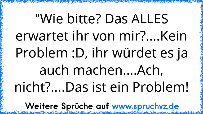 "Wie bitte? Das ALLES erwartet ihr von mir?....Kein Problem :D, ihr würdet es ja auch machen....Ach, nicht?....Das ist ein Problem!