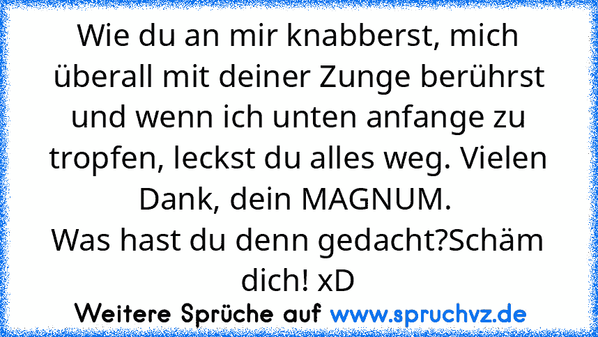 Wie du an mir knabberst, mich überall mit deiner Zunge berührst und wenn ich unten anfange zu tropfen, leckst du alles weg. Vielen Dank, dein MAGNUM. 
Was hast du denn gedacht?Schäm dich! xD