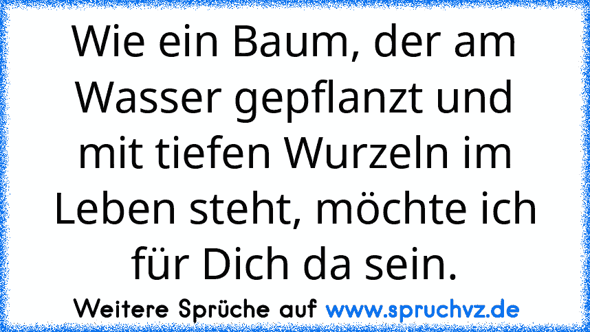 Wie ein Baum, der am Wasser gepflanzt und mit tiefen Wurzeln im Leben steht, möchte ich für Dich da sein.