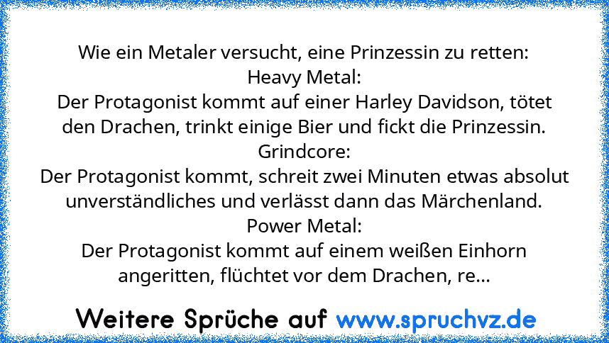 Wie ein Metaler versucht, eine Prinzessin zu retten:
Heavy Metal:
Der Protagonist kommt auf einer Harley Davidson, tötet den Drachen, trinkt einige Bier und fickt die Prinzessin.
Grindcore:
Der Protagonist kommt, schreit zwei Minuten etwas absolut unverständliches und verlässt dann das Märchenland.
Power Metal:
Der Protagonist kommt auf einem weißen Einhorn angeritten, flüchtet vor dem Drachen,...