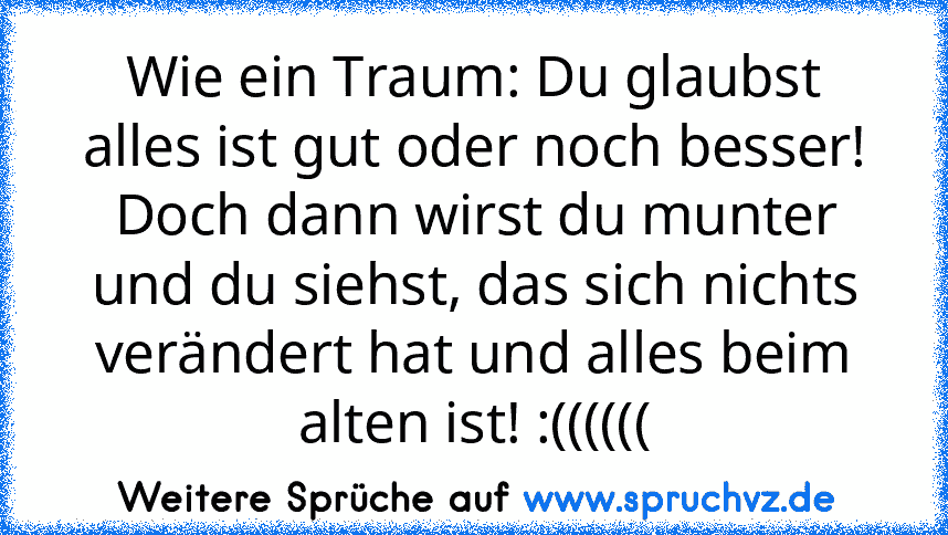 Wie ein Traum: Du glaubst alles ist gut oder noch besser! Doch dann wirst du munter und du siehst, das sich nichts verändert hat und alles beim alten ist! :((((((