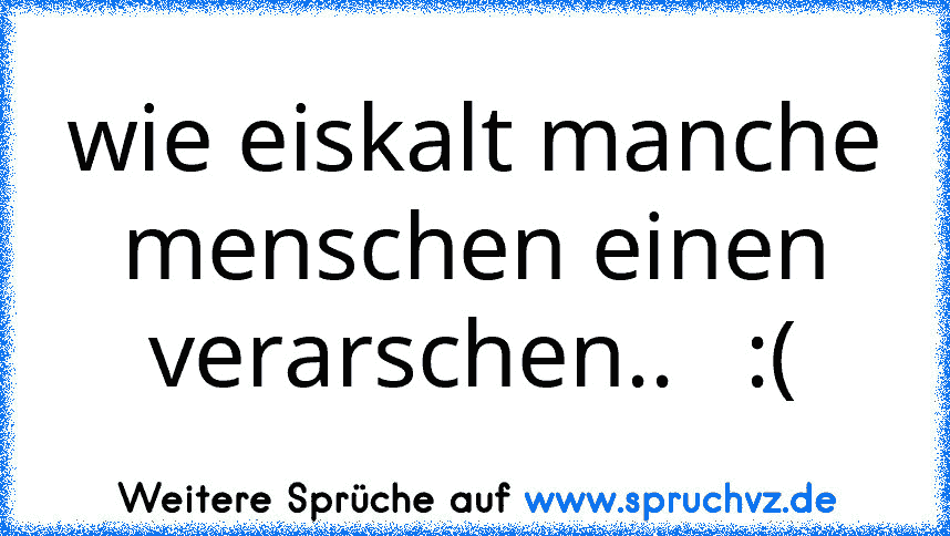 wie eiskalt manche menschen einen verarschen..   :(