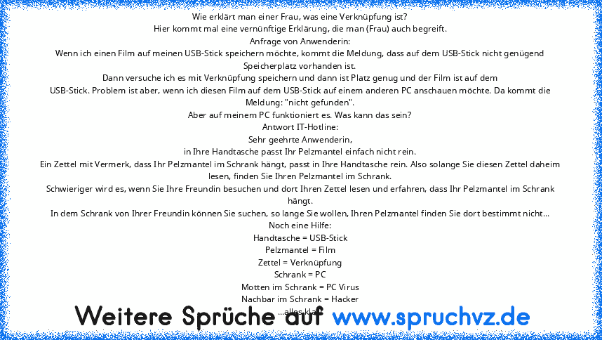 Wie erklärt man einer Frau, was eine Verknüpfung ist?
Hier kommt mal eine vernünftige Erklärung, die man (Frau) auch begreift.
Anfrage von Anwenderin:
Wenn ich einen Film auf meinen USB-Stick speichern möchte, kommt die Meldung, dass auf dem USB-Stick nicht genügend Speicherplatz vorhanden ist.
Dann versuche ich es mit Verknüpfung speichern und dann ist Platz genug und der Film ist auf dem
USB-...