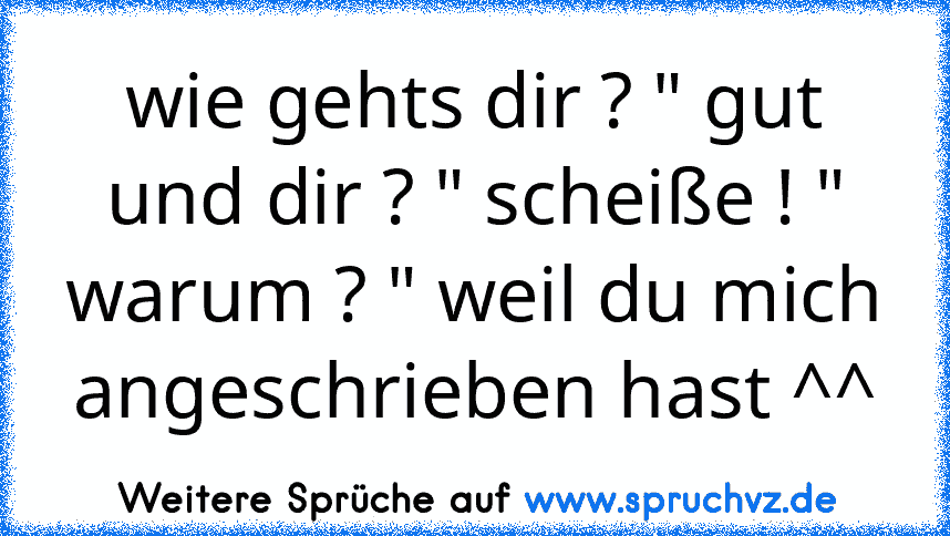 wie gehts dir ? " gut und dir ? " scheiße ! " warum ? " weil du mich angeschrieben hast ^^