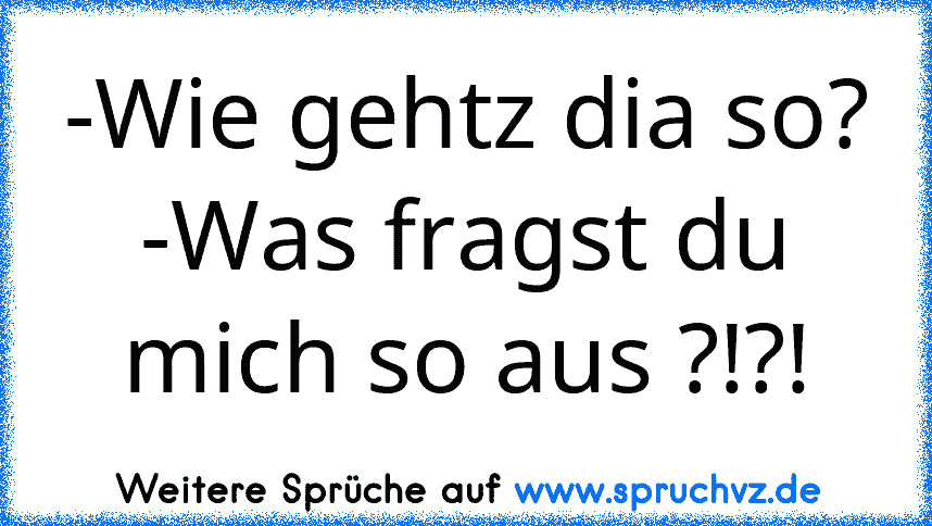 -Wie gehtz dia so?
-Was fragst du mich so aus ?!?!