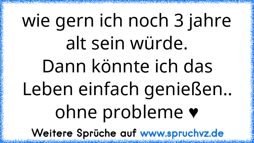 wie gern ich noch 3 jahre alt sein würde.
Dann könnte ich das Leben einfach genießen.. ohne probleme ♥