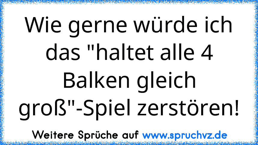 Wie gerne würde ich das "haltet alle 4 Balken gleich groß"-Spiel zerstören!