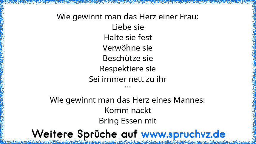 Wie gewinnt man das Herz einer Frau:
Liebe sie
Halte sie fest
Verwöhne sie
Beschütze sie
Respektiere sie
Sei immer nett zu ihr
...
Wie gewinnt man das Herz eines Mannes:
Komm nackt
Bring Essen mit