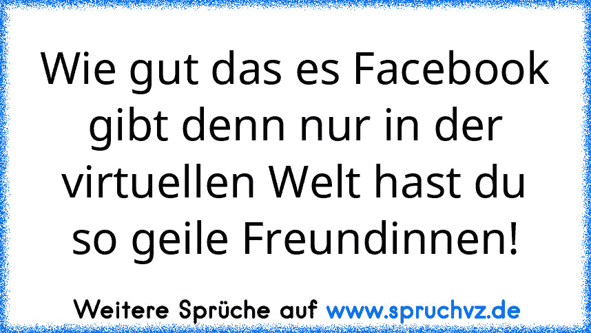 Wie gut das es Facebook gibt denn nur in der virtuellen Welt hast du so geile Freundinnen!