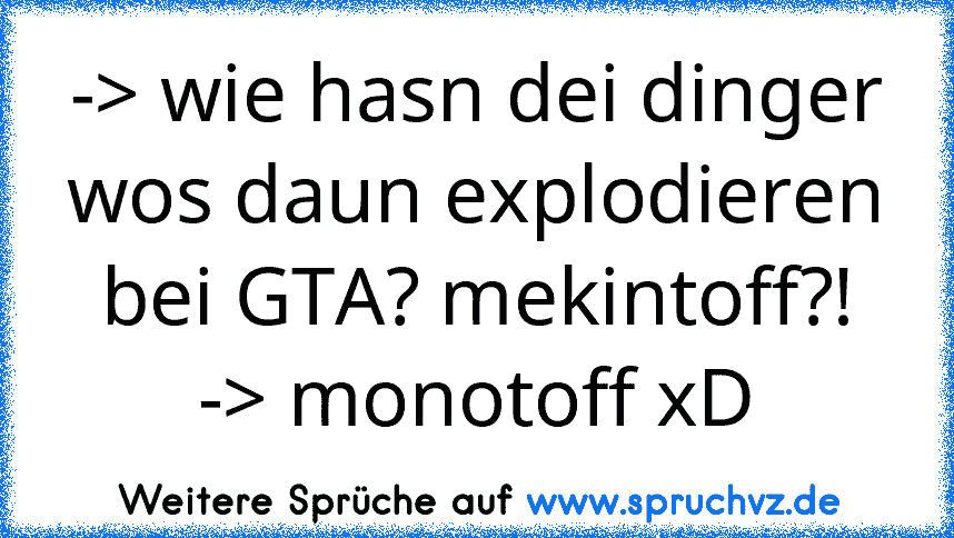 -> wie hasn dei dinger wos daun explodieren bei GTA? mekintoff?!
-> monotoff xD