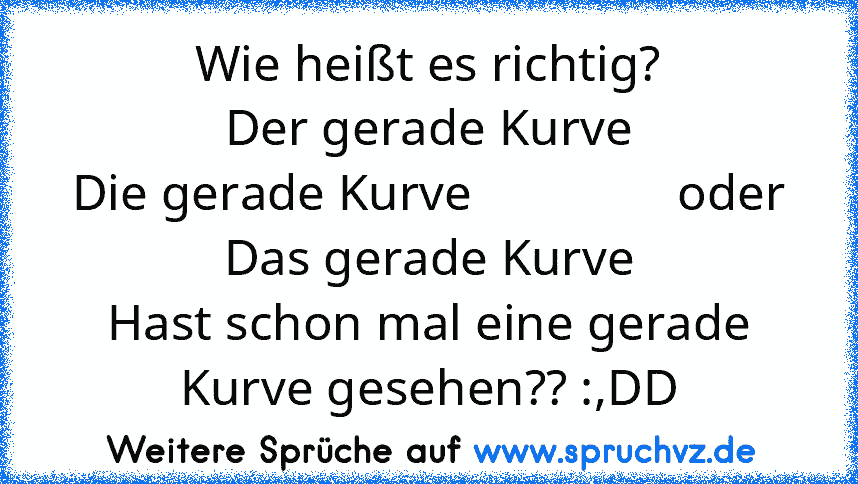 Wie heißt es richtig?
Der gerade Kurve
Die gerade Kurve                oder
Das gerade Kurve
Hast schon mal eine gerade Kurve gesehen?? :,DD