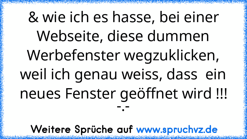 & wie ich es hasse, bei einer Webseite, diese dummen Werbefenster wegzuklicken, weil ich genau weiss, dass  ein neues Fenster geöffnet wird !!! -.-