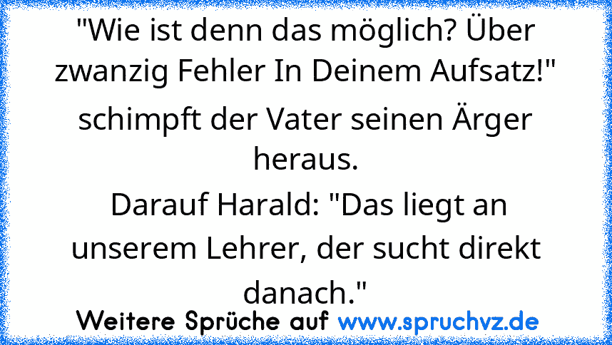 "Wie ist denn das möglich? Über zwanzig Fehler In Deinem Aufsatz!" schimpft der Vater seinen Ärger heraus.
 Darauf Harald: "Das liegt an unserem Lehrer, der sucht direkt danach."