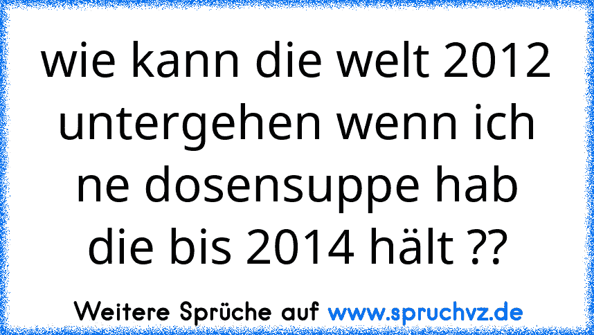 wie kann die welt 2012 untergehen wenn ich ne dosensuppe hab die bis 2014 hält ??