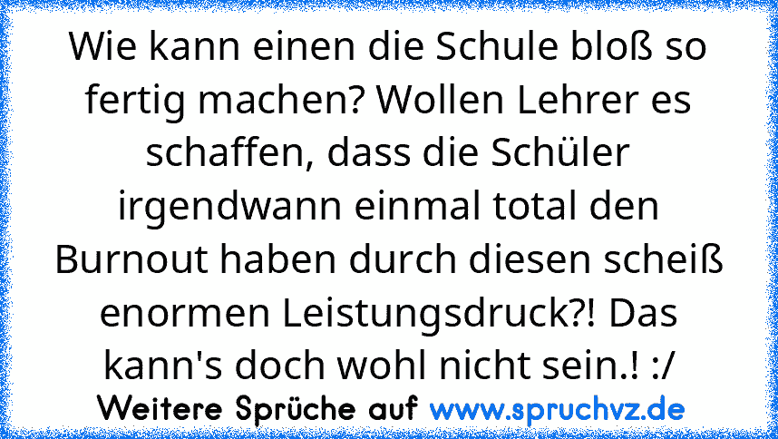 Wie kann einen die Schule bloß so fertig machen? Wollen Lehrer es schaffen, dass die Schüler irgendwann einmal total den Burnout haben durch diesen scheiß enormen Leistungsdruck?! Das kann's doch wohl nicht sein.! :/