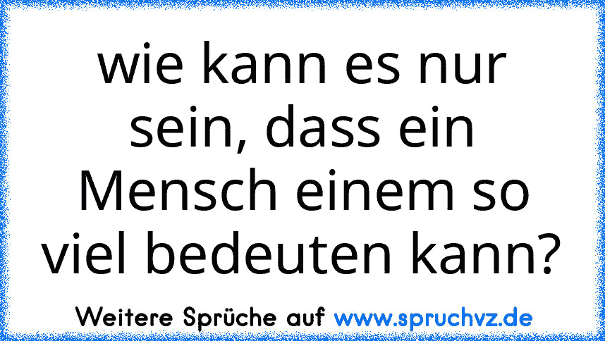 wie kann es nur sein, dass ein Mensch einem so viel bedeuten kann?