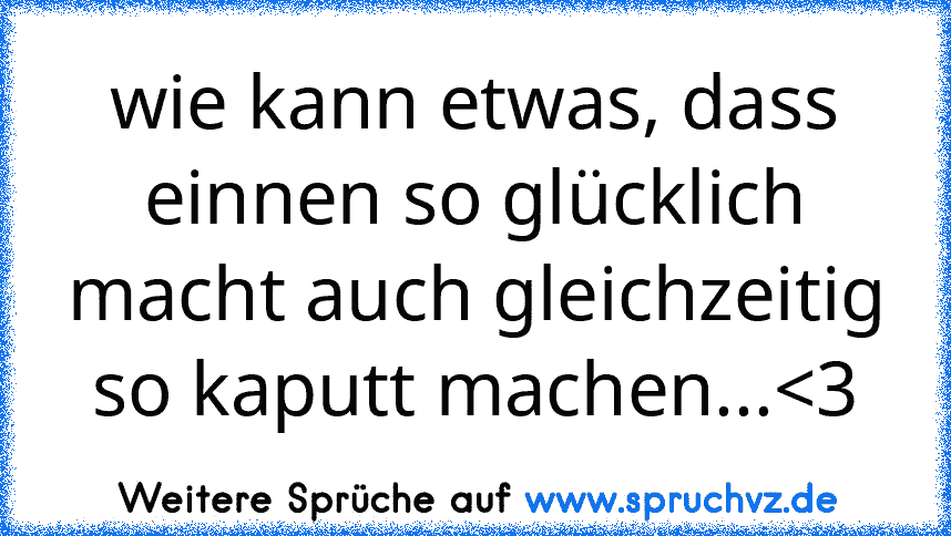 wie kann etwas, dass einnen so glücklich macht auch gleichzeitig so kaputt machen...