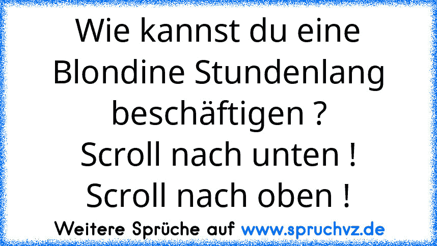 Wie kannst du eine Blondine Stundenlang beschäftigen ?
Scroll nach unten !
Scroll nach oben !