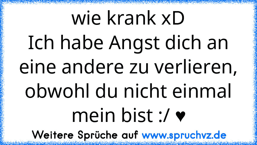 wie krank xD
Ich habe Angst dich an eine andere zu verlieren, obwohl du nicht einmal mein bist :/ ♥