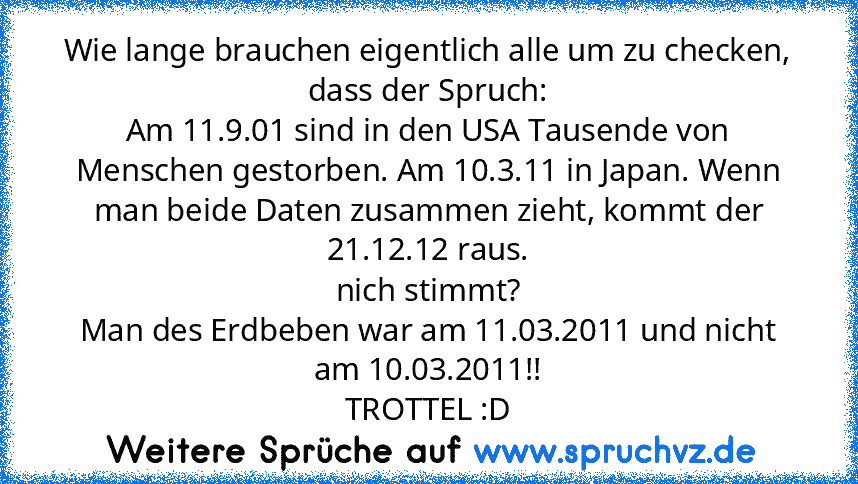 Wie lange brauchen eigentlich alle um zu checken, dass der Spruch:
Am 11.9.01 sind in den USA Tausende von Menschen gestorben. Am 10.3.11 in Japan. Wenn man beide Daten zusammen zieht, kommt der 21.12.12 raus.
nich stimmt?
Man des Erdbeben war am 11.03.2011 und nicht am 10.03.2011!!
TROTTEL :D