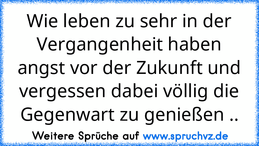 Wie leben zu sehr in der Vergangenheit haben angst vor der Zukunft und vergessen dabei völlig die Gegenwart zu genießen ..