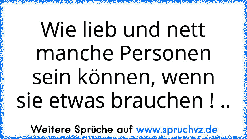 Wie lieb und nett manche Personen sein können, wenn sie etwas brauchen ! ..