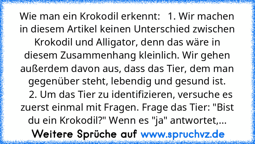 Wie man ein Krokodil erkennt:   1. Wir machen in diesem Artikel keinen Unterschied zwischen Krokodil und Alligator, denn das wäre in diesem Zusammenhang kleinlich. Wir gehen außerdem davon aus, dass das Tier, dem man gegenüber steht, lebendig und gesund ist.
   2. Um das Tier zu identifizieren, versuche es zuerst einmal mit Fragen. Frage das Tier: "Bist du ein Krokodil?" Wenn es "ja" antwortet,...