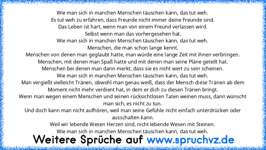 Wie man sich in manchen Menschen täuschen kann, das tut weh.
Es tut weh zu erfahren, dass Freunde nicht immer deine Freunde sind.
Das Leben ist hart, wenn man von einem Freund verlassen wird.
 Selbst wenn man das vorhergesehen hat.
Wie man sich in manchen Menschen täuschen kann, das tut weh.
Menschen, die man schon lange kennt.
Menschen von denen man geglaubt hatte, man würde eine lange Zeit mi...