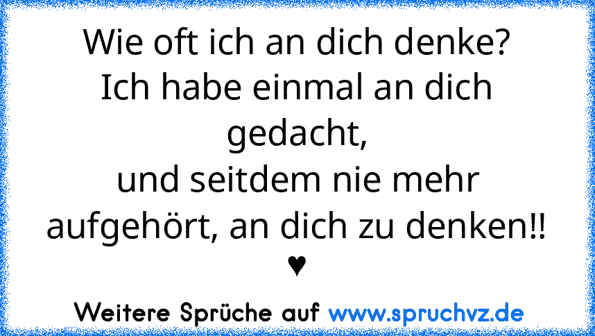 Wie oft ich an dich denke?
Ich habe einmal an dich gedacht,
und seitdem nie mehr aufgehört, an dich zu denken!! ♥