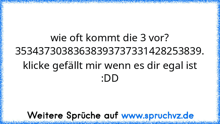 wie oft kommt die 3 vor?
35343730383638393737331428253839.
klicke gefällt mir wenn es dir egal ist :DD