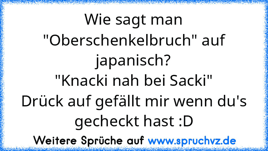 Wie sagt man "Oberschenkelbruch" auf japanisch?
"Knacki nah bei Sacki"
Drück auf gefällt mir wenn du's gecheckt hast :D