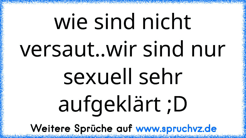 wie sind nicht versaut..wir sind nur sexuell sehr aufgeklärt ;D