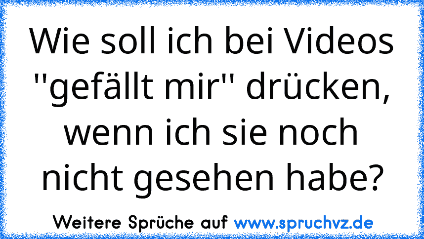 Wie soll ich bei Videos ''gefällt mir'' drücken, wenn ich sie noch nicht gesehen habe?