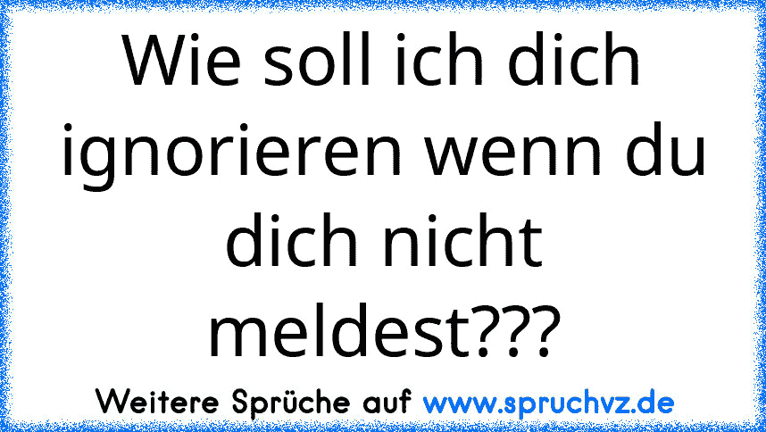 Wie soll ich dich ignorieren wenn du dich nicht meldest???