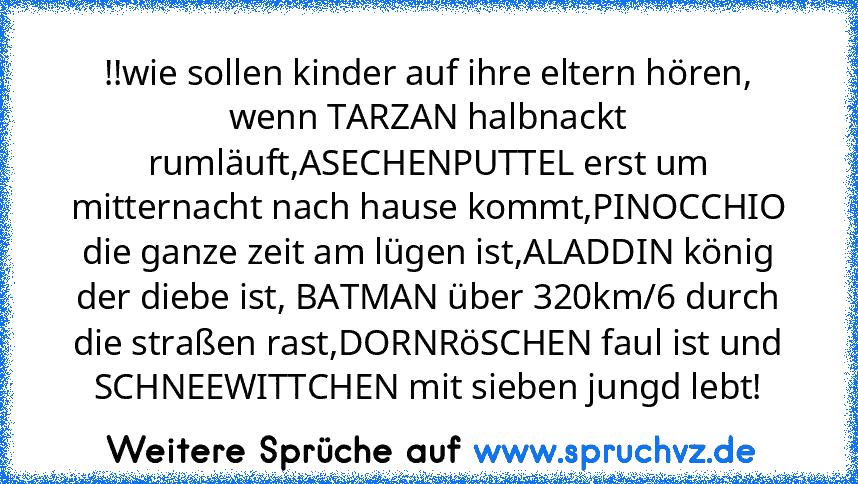 !!wie sollen kinder auf ihre eltern hören, wenn TARZAN halbnackt rumläuft,ASECHENPUTTEL erst um mitternacht nach hause kommt,PINOCCHIO die ganze zeit am lügen ist,ALADDIN könig der diebe ist, BATMAN über 320km/6 durch die straßen rast,DORNRöSCHEN faul ist und SCHNEEWITTCHEN mit sieben jungd lebt!