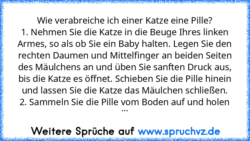 Wie verabreiche ich einer Katze eine Pille?
1. Nehmen Sie die Katze in die Beuge Ihres linken Armes, so als ob Sie ein Baby halten. Legen Sie den rechten Daumen und Mittelfinger an beiden Seiten des Mäulchens an und üben Sie sanften Druck aus, bis die Katze es öffnet. Schieben Sie die Pille hinein und lassen Sie die Katze das Mäulchen schließen.
2. Sammeln Sie die Pille vom Boden auf und holen ...